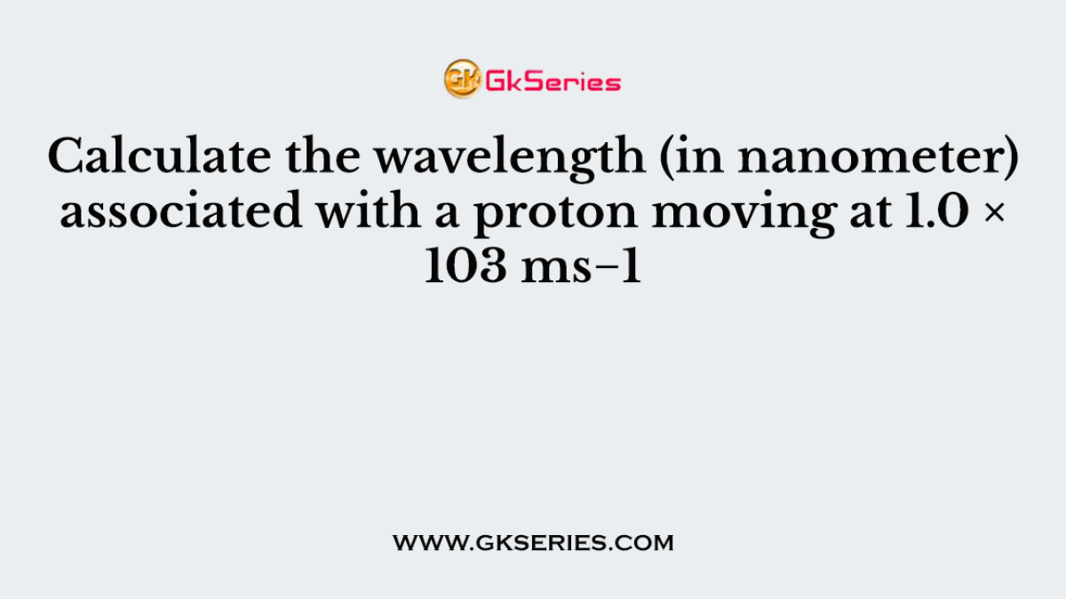 Calculate the wavelength (in nanometer) associated with a proton moving at 1.0 × 103 ms−1