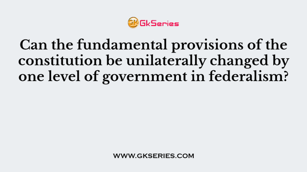 Can the fundamental provisions of the constitution be unilaterally changed by one level of government in federalism?