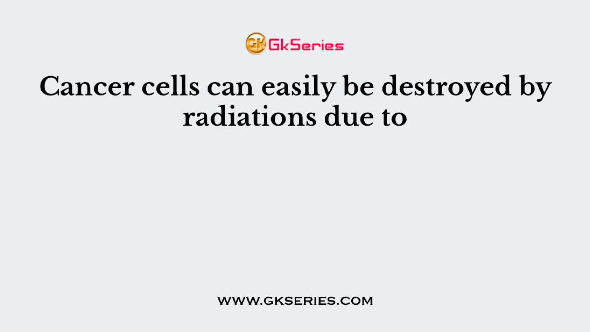 Cancer cells can easily be destroyed by radiations due to