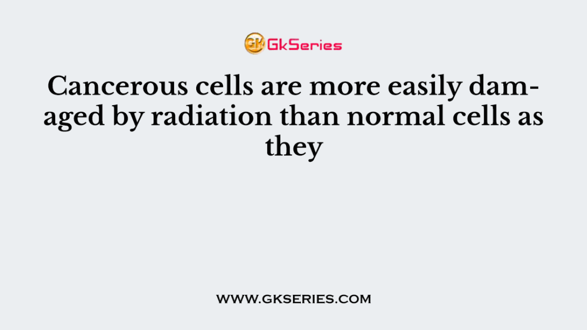 Cancerous cells are more easily damaged by radiation than normal cells as they