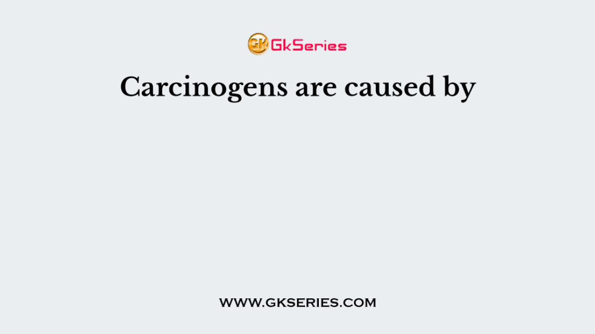 Carcinogens are caused by