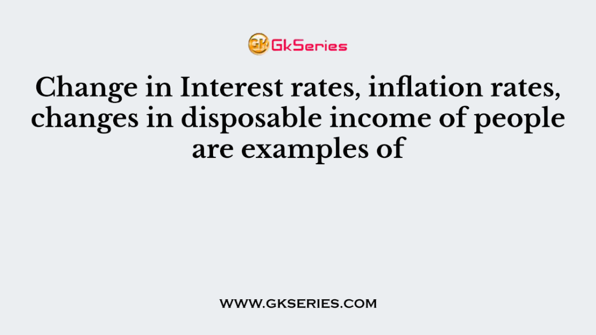 Change in Interest rates, inflation rates, changes in disposable income of people are examples of