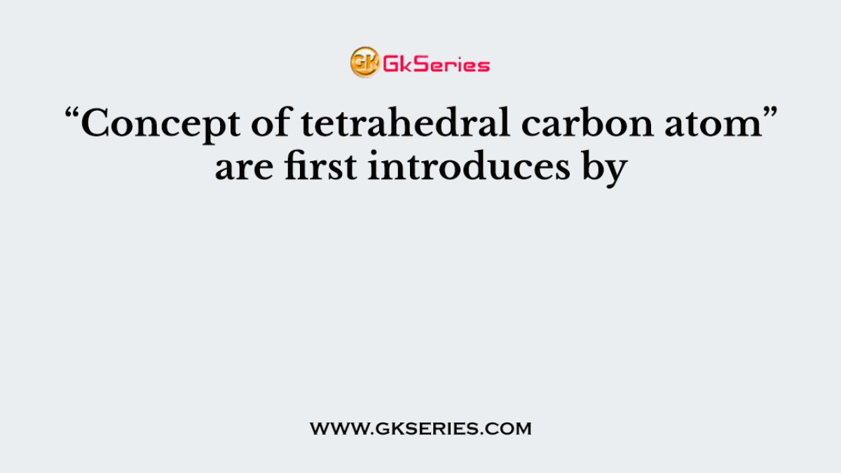 “Concept of tetrahedral carbon atom” are first introduces by