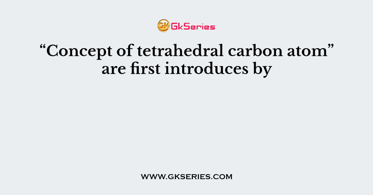 “Concept of tetrahedral carbon atom” are first introduces by