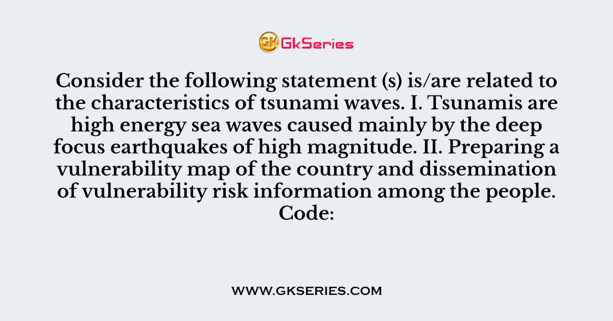 27. Consider the following statement (s) is/are related to the characteristics of tsunami waves. I. Tsunamis are high energy sea waves caused mainly by the deep focus earthquakes of high magnitude. II. Preparing a vulnerability map of the country and dissemination of vulnerability risk information among the people. Code: