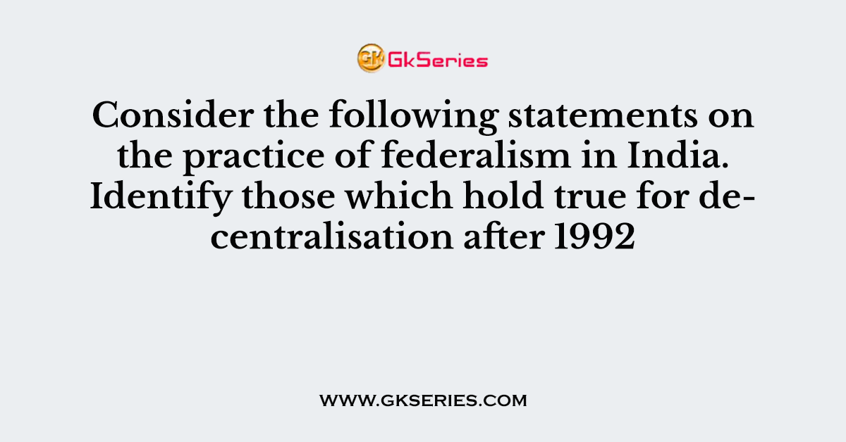 Consider the following statements on the practice of federalism in India. Identify those which hold true for decentralisation after 1992