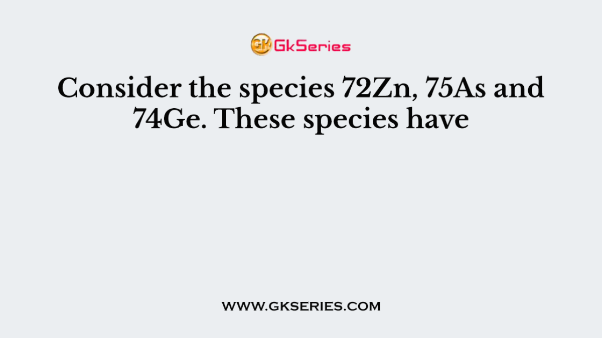 Consider the species 72Zn, 75As and 74Ge. These species have