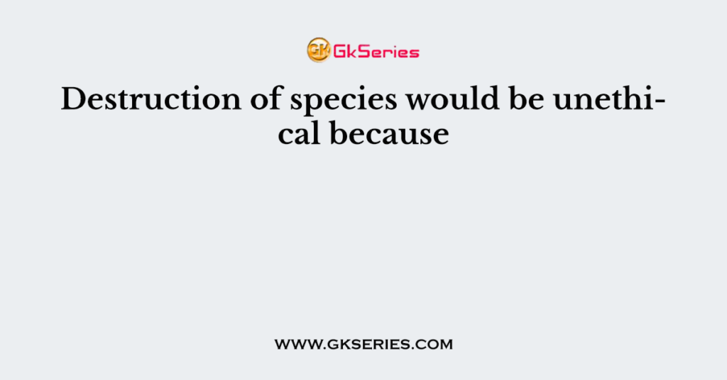 Destruction of species would be unethical because