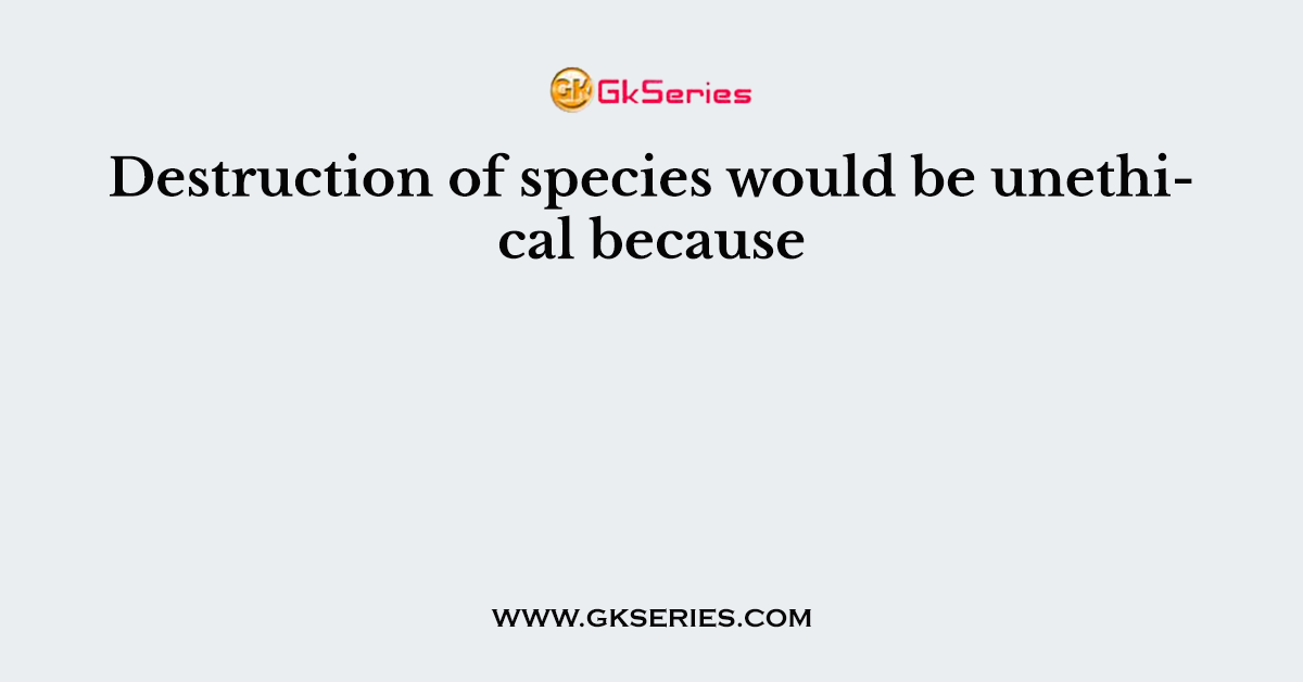 Destruction of species would be unethical because