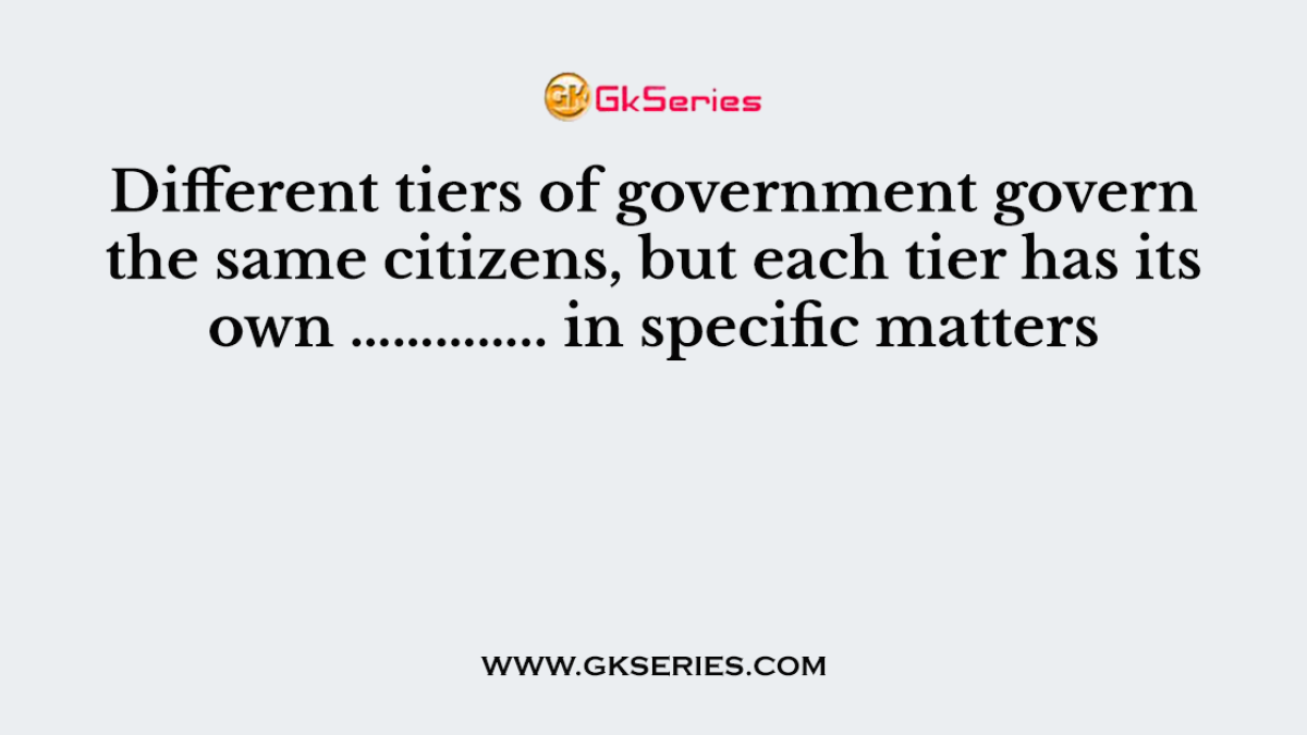 Different tiers of government govern the same citizens, but each tier has its own ………….. in specific matters