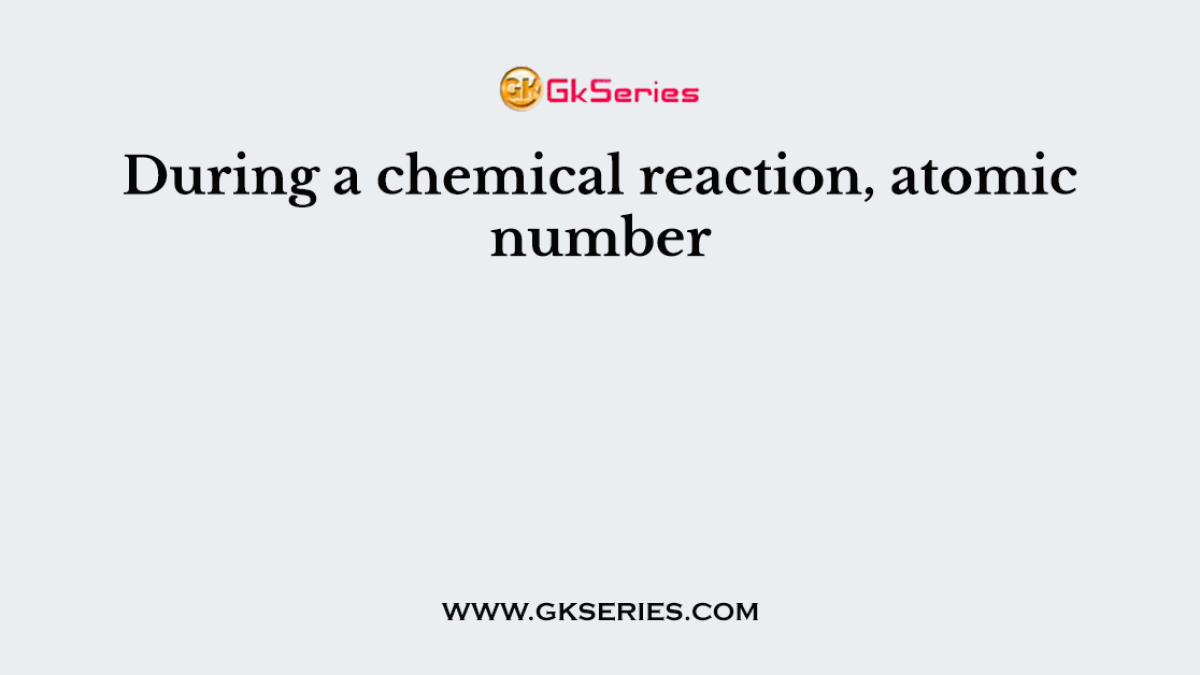 During a chemical reaction, atomic number