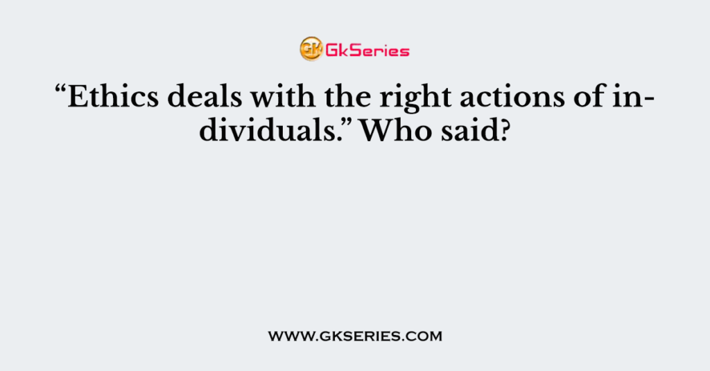 “Ethics deals with the right actions of individuals.” Who said?