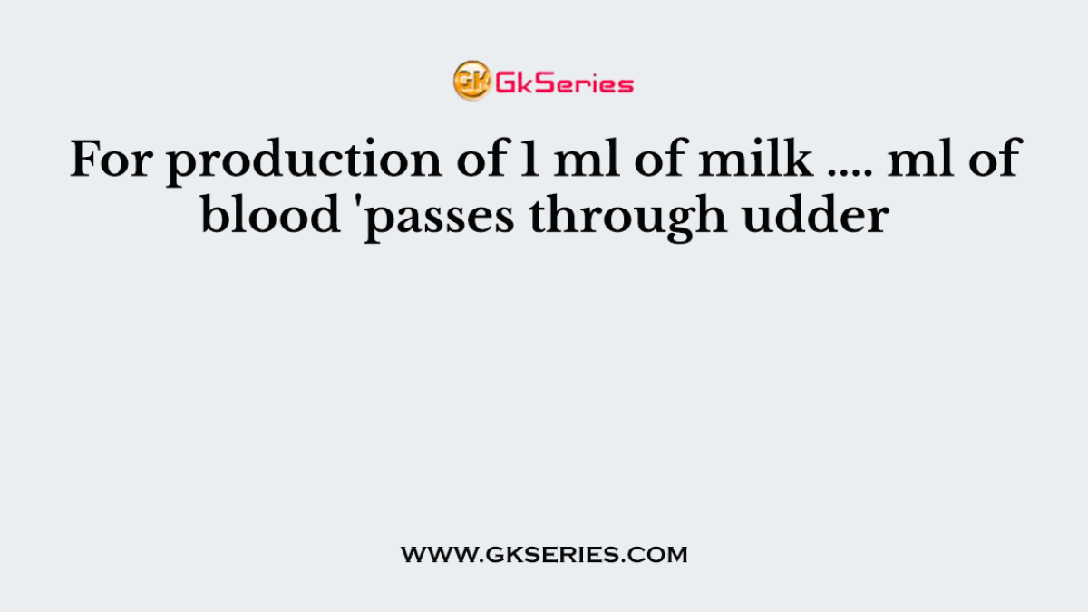 For production of 1 ml of milk .... ml of blood 'passes through udder