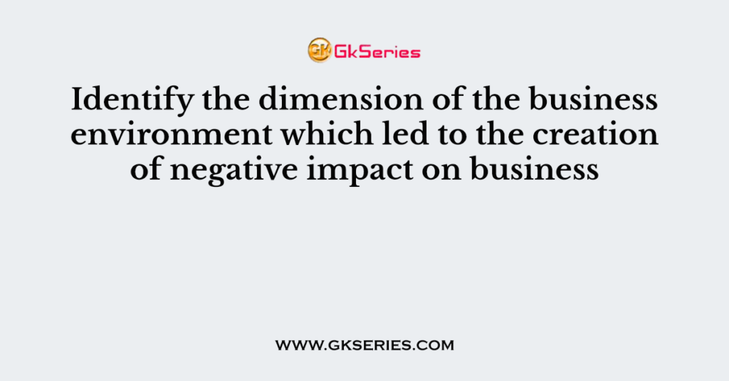 Identify the dimension of the business environment which led to the creation of negative impact on business