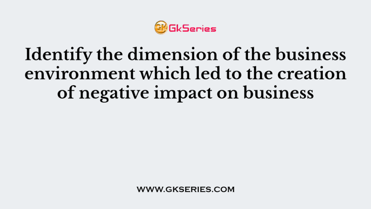 Identify the dimension of the business environment which led to the creation of negative impact on business