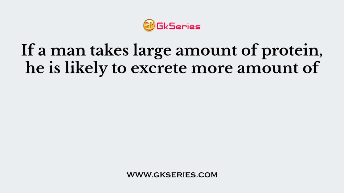 If a man takes large amount of protein, he is likely to excrete more amount of