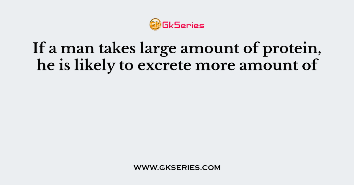 If a man takes large amount of protein, he is likely to excrete more amount of