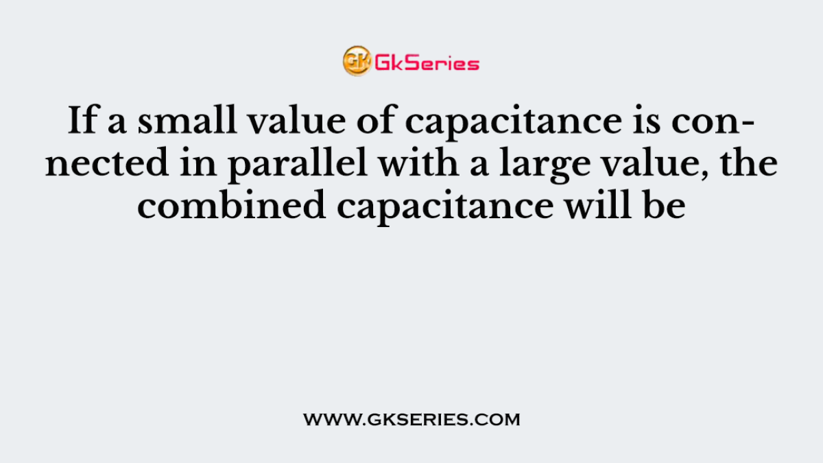 If a small value of capacitance is connected in parallel with a large value, the combined capacitance will be