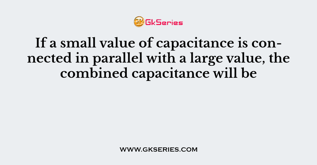 If a small value of capacitance is connected in parallel with a large value, the combined capacitance will be