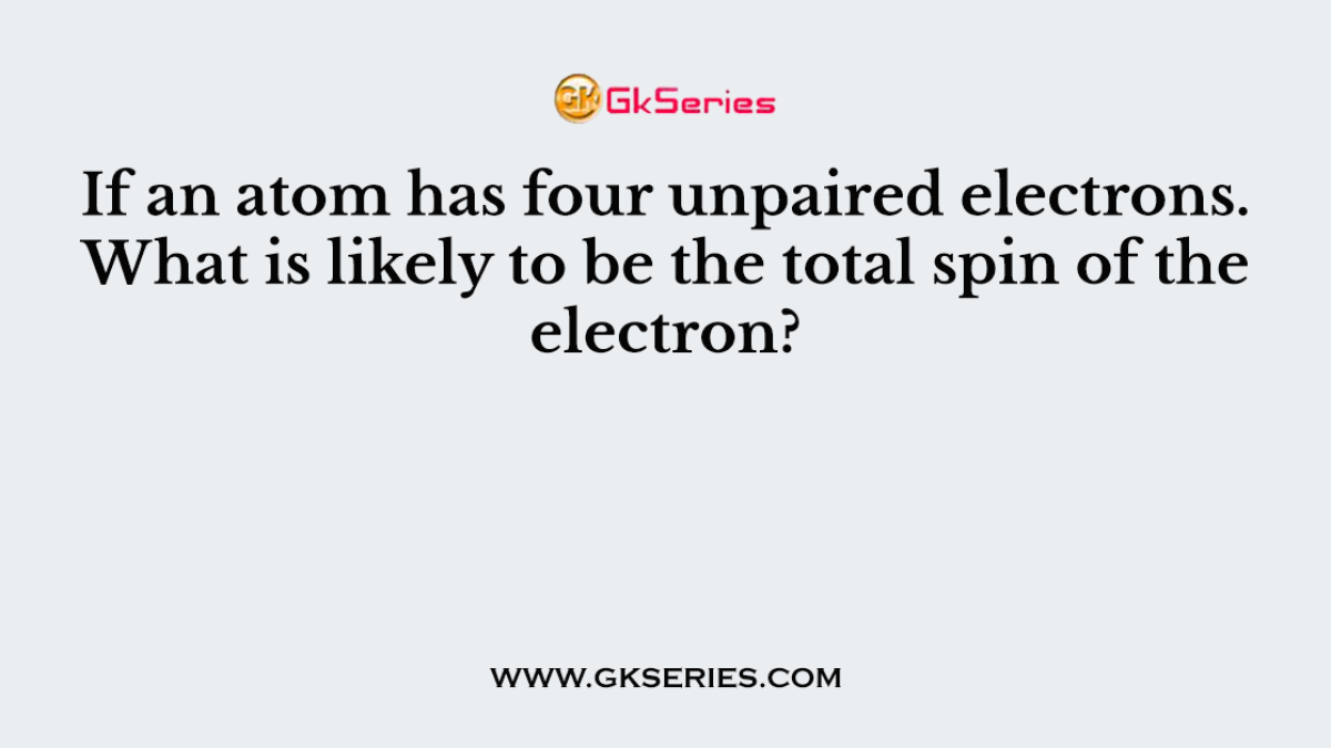 If an atom has four unpaired electrons. What is likely to be the total spin of the electron?