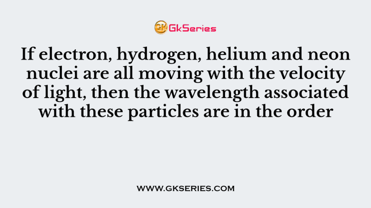 If electron, hydrogen, helium and neon nuclei are all moving with the velocity of light, then the wavelength associated with these particles are in the order