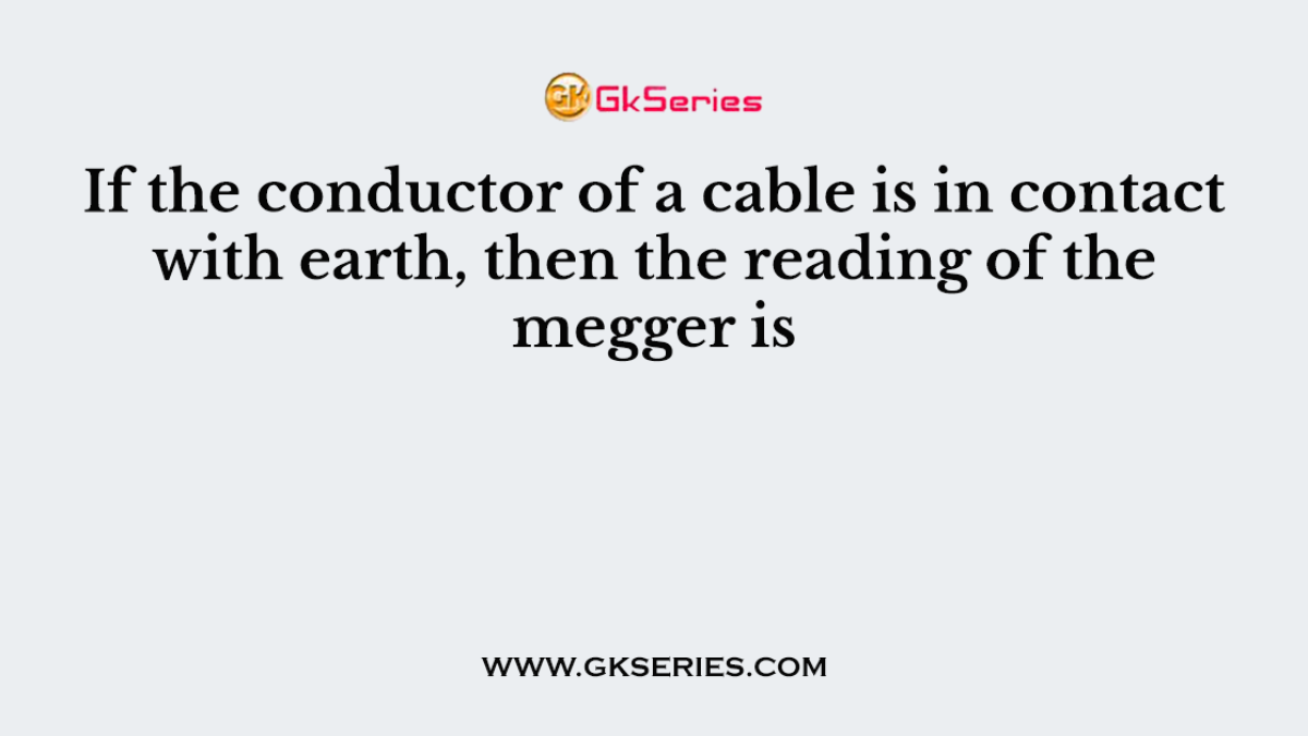 If the conductor of a cable is in contact with earth, then the reading of the megger is