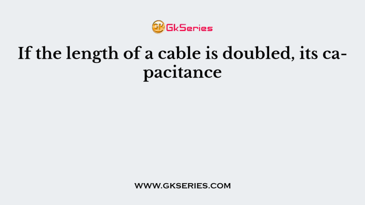 If the length of a cable is doubled, its capacitance
