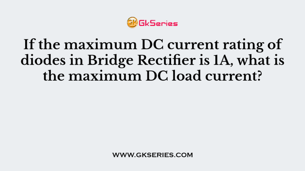 If the maximum DC current rating of diodes in Bridge Rectifier is 1A, what is the maximum DC load current?