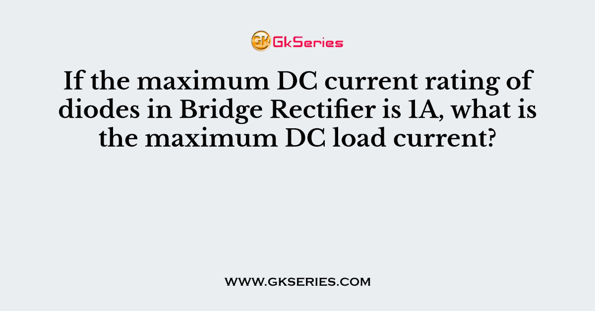 If the maximum DC current rating of diodes in Bridge Rectifier is 1A, what is the maximum DC load current?
