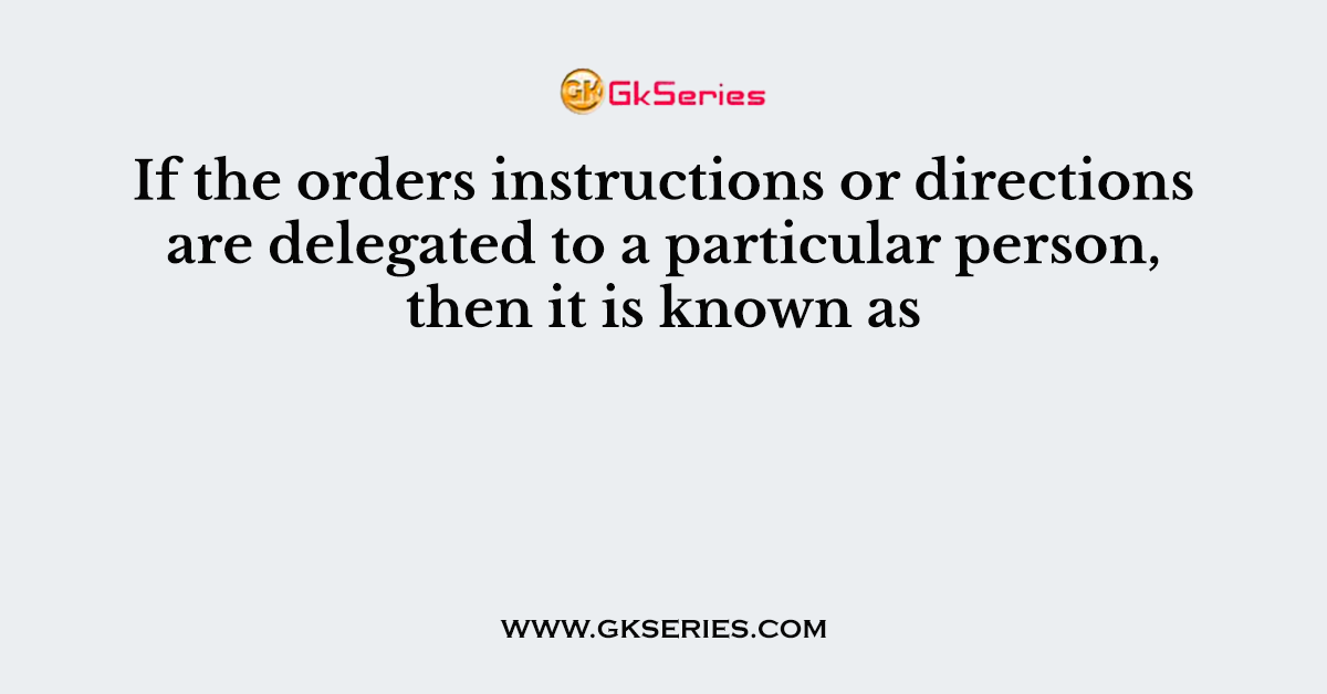If the orders instructions or directions are delegated to a particular person, then it is known as