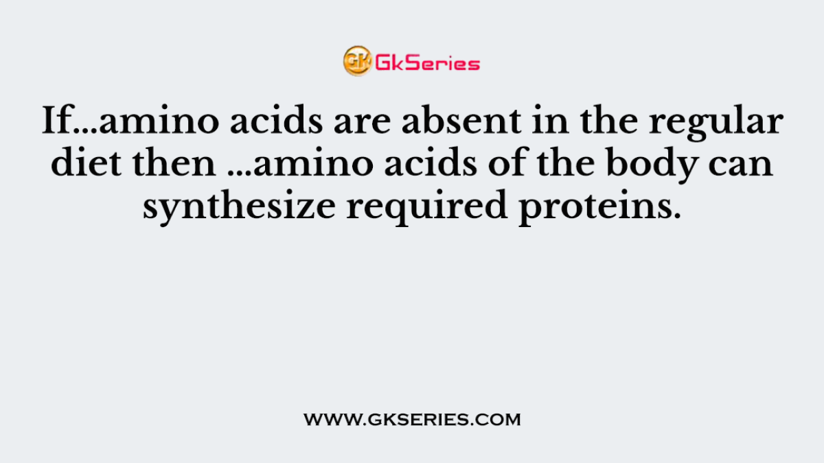 If…amino acids are absent in the regular diet then …amino acids of the body can synthesize required proteins.