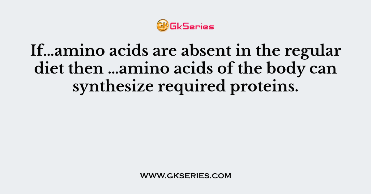 If…amino acids are absent in the regular diet then …amino acids of the body can synthesize required proteins.