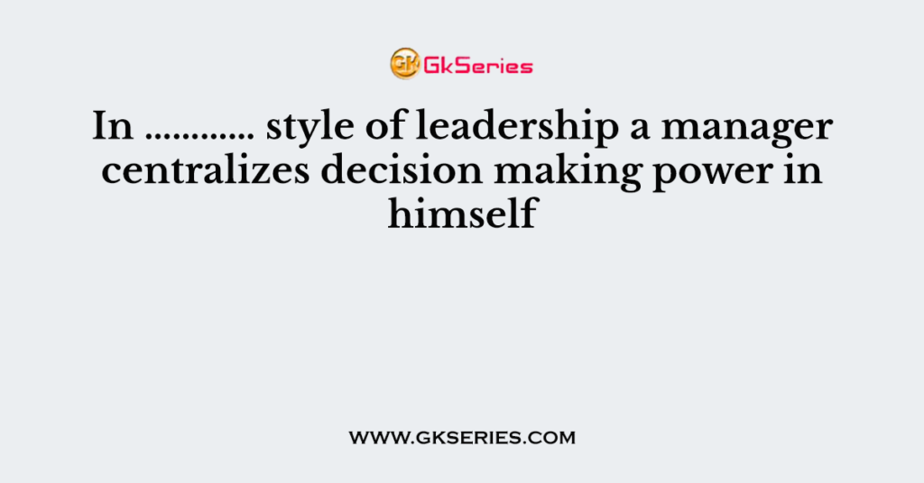 In ………… style of leadership a manager centralizes decision making power in himself