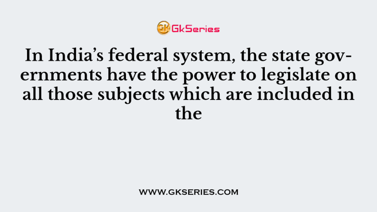 In India’s federal system, the state governments have the power to legislate on all those subjects which are included in the