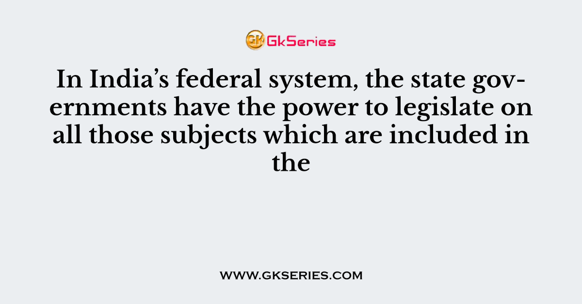 In India’s federal system, the state governments have the power to legislate on all those subjects which are included in the