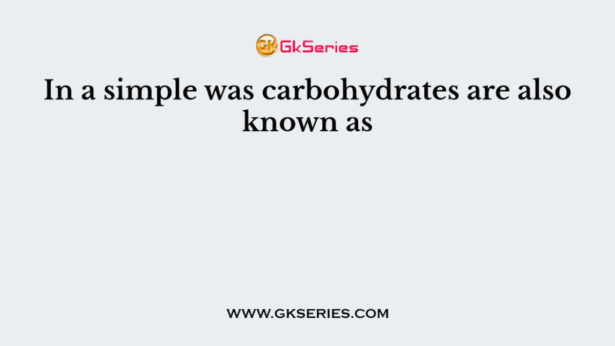 In a simple was carbohydrates are also known as