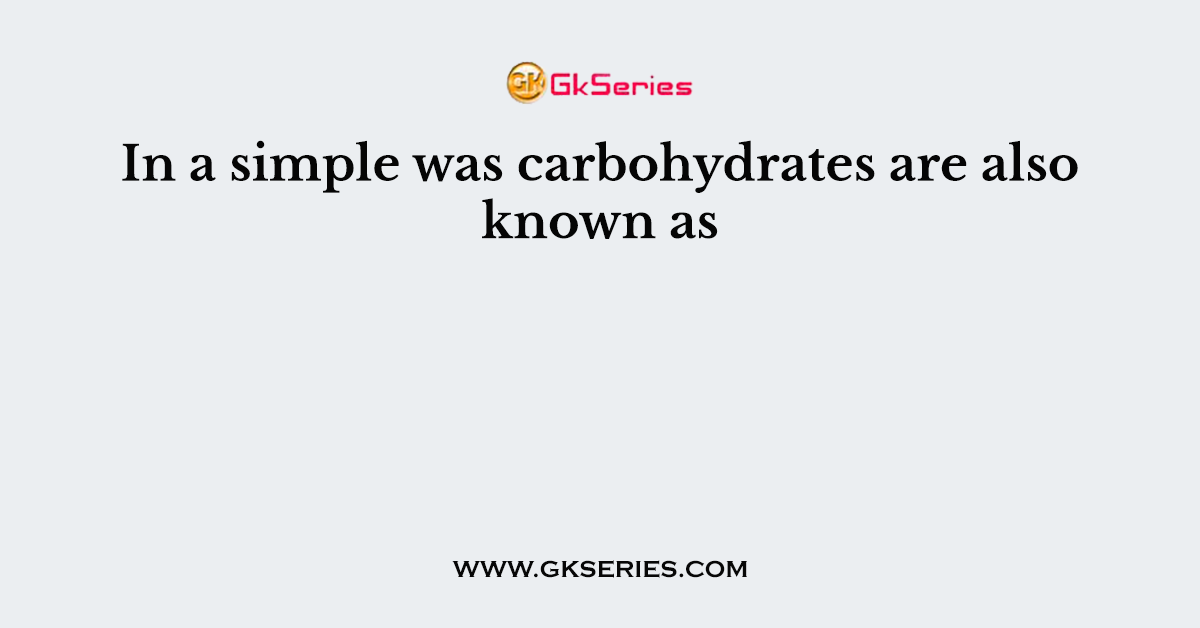 In a simple was carbohydrates are also known as