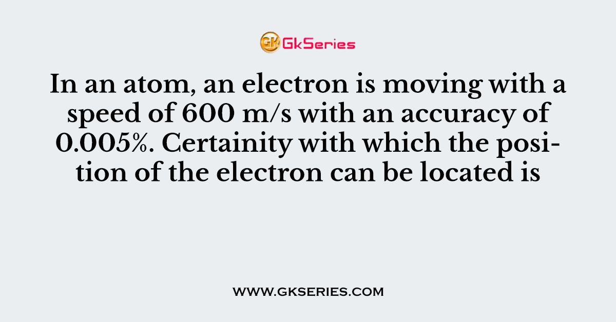 In an atom, an electron is moving with a speed of 600 m/s with an accuracy of 0.005%. Certainity with which the position of the electron can be located is