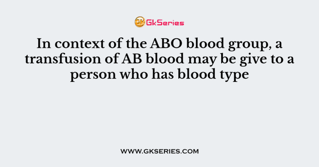 In context of the ABO blood group, a transfusion of AB blood may be give to a person who has blood type
