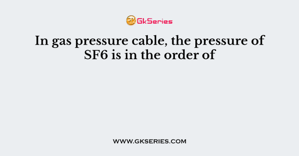 In gas pressure cable, the pressure of SF6 is in the order of