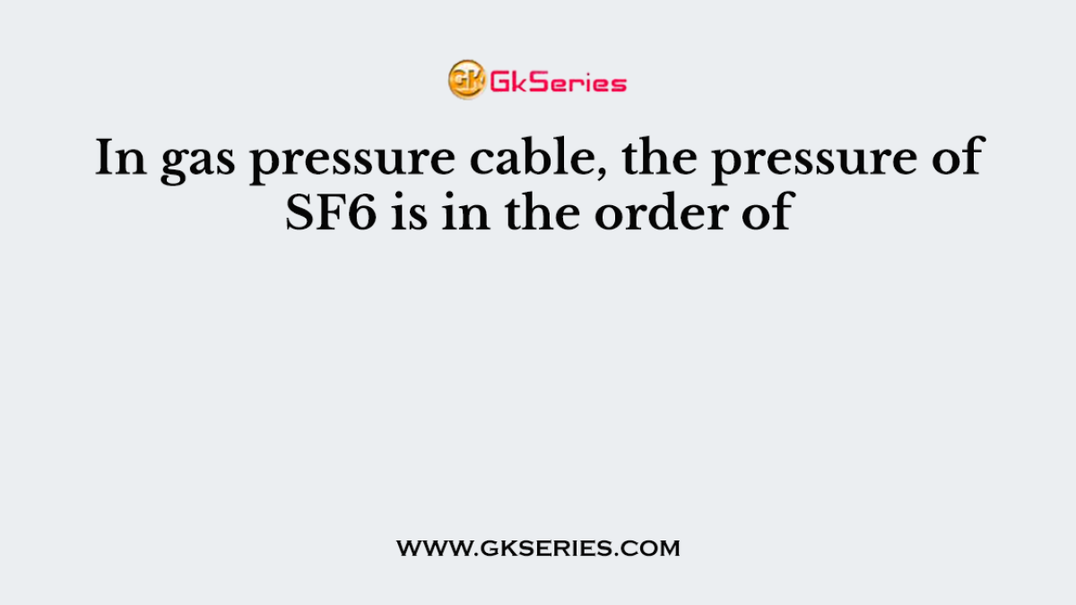 In gas pressure cable, the pressure of SF6 is in the order of