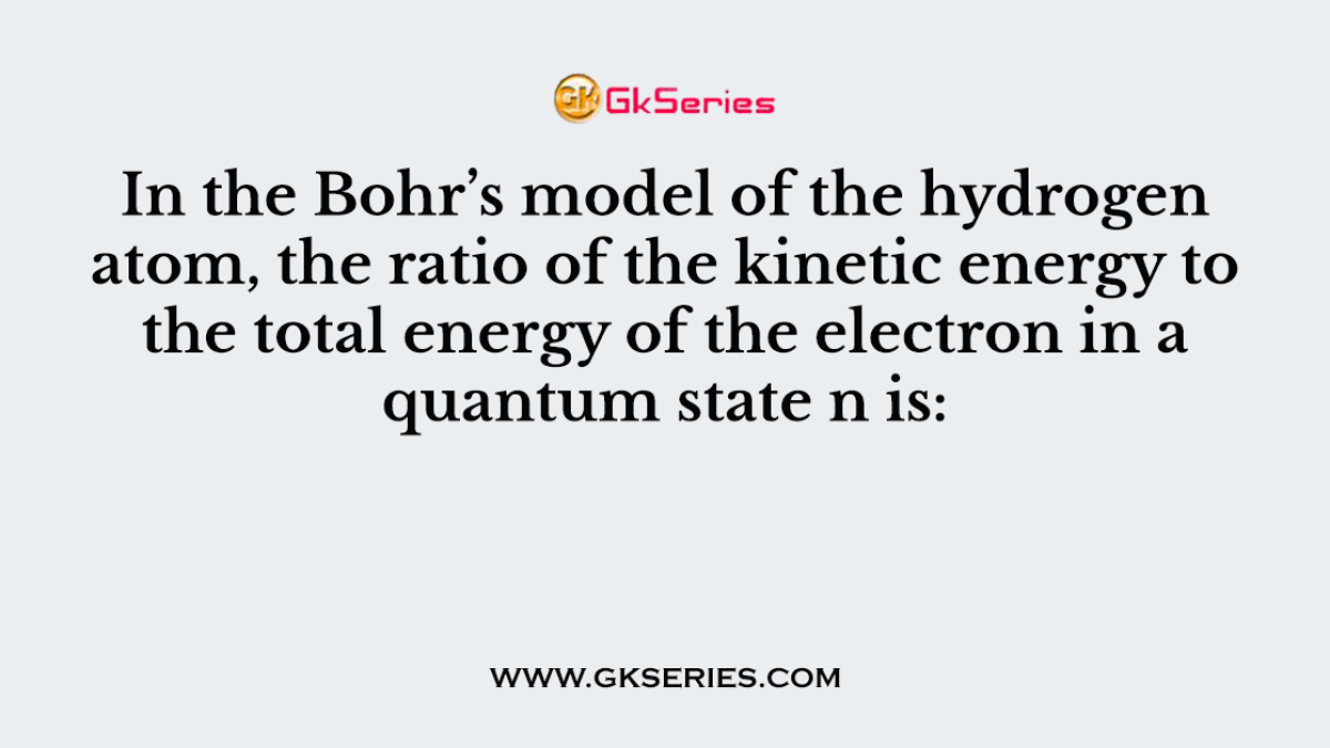 In the Bohr’s model of the hydrogen atom, the ratio of the kinetic energy to the total energy of the electron in a quantum state n is:
