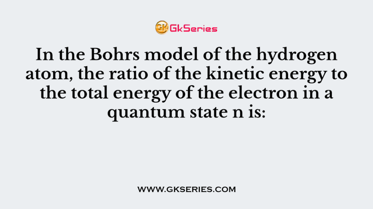 In the Bohrs model of the hydrogen atom, the ratio of the kinetic energy to the total energy of the electron in a quantum state n is: