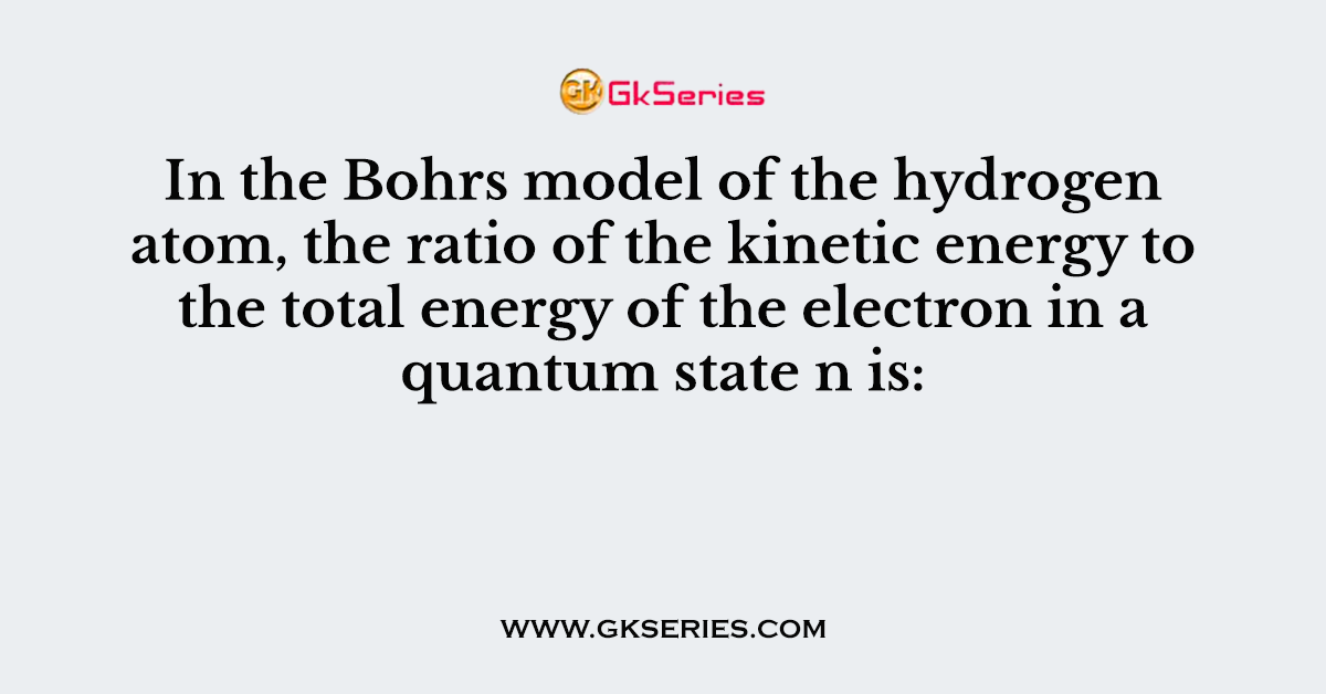 In the Bohrs model of the hydrogen atom, the ratio of the kinetic energy to the total energy of the electron in a quantum state n is: