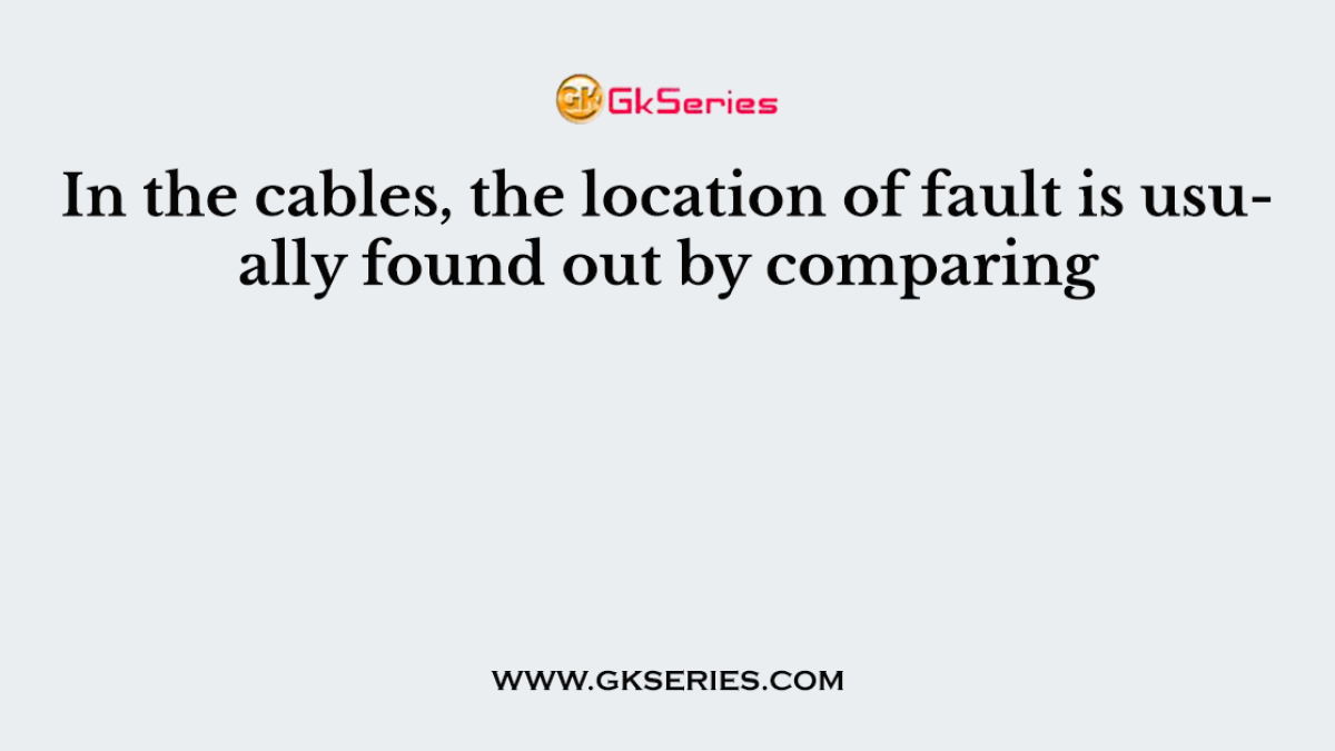 In the cables, the location of fault is usually found out by comparing
