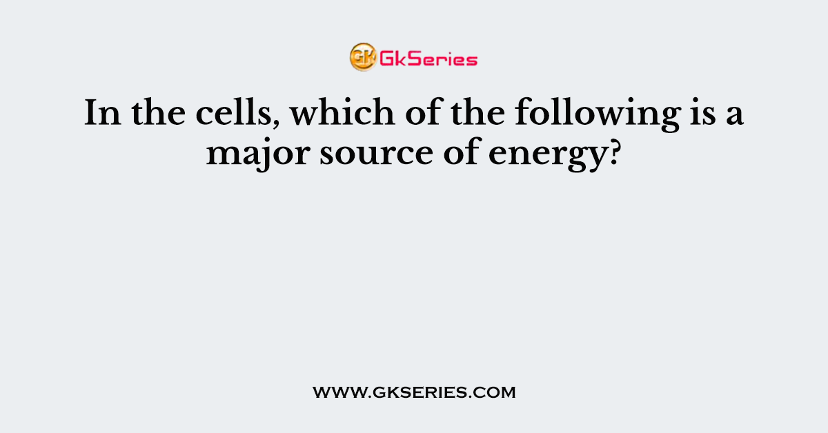 In the cells, which of the following is a major source of energy?