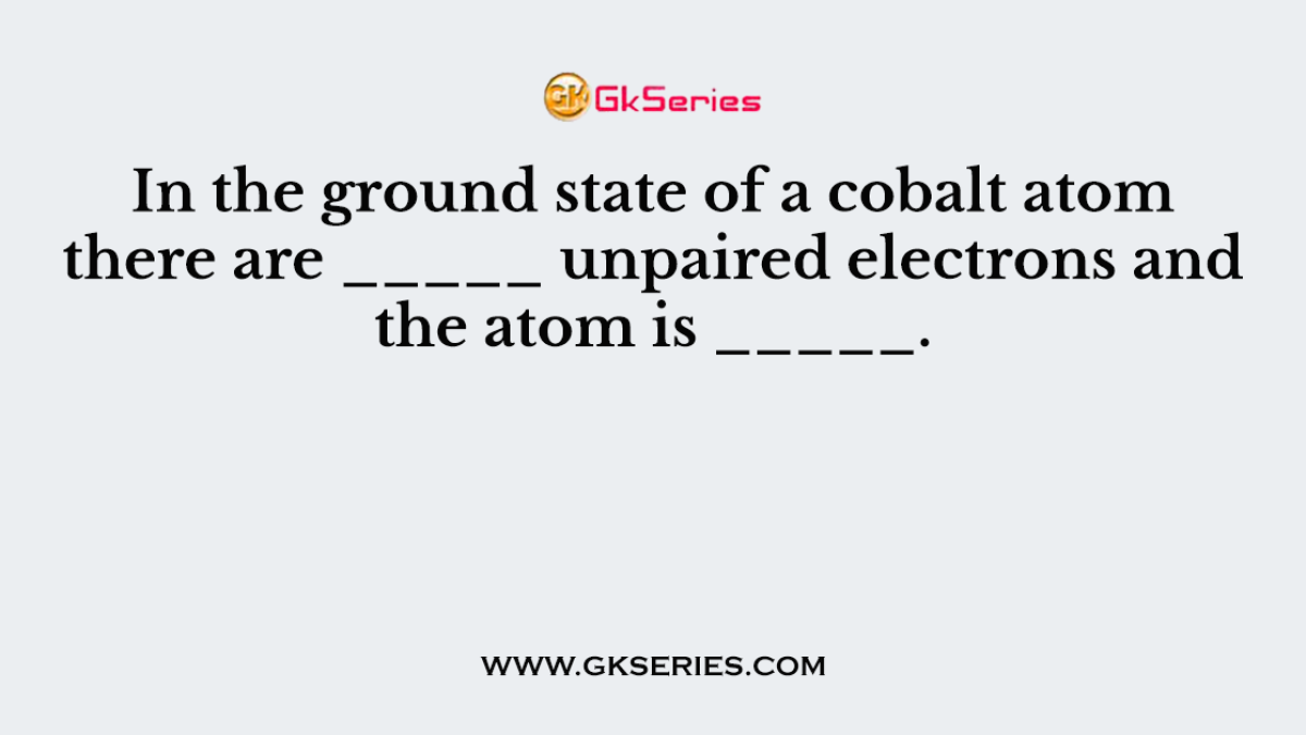In the ground state of a cobalt atom there are _____ unpaired electrons and the atom is _____.