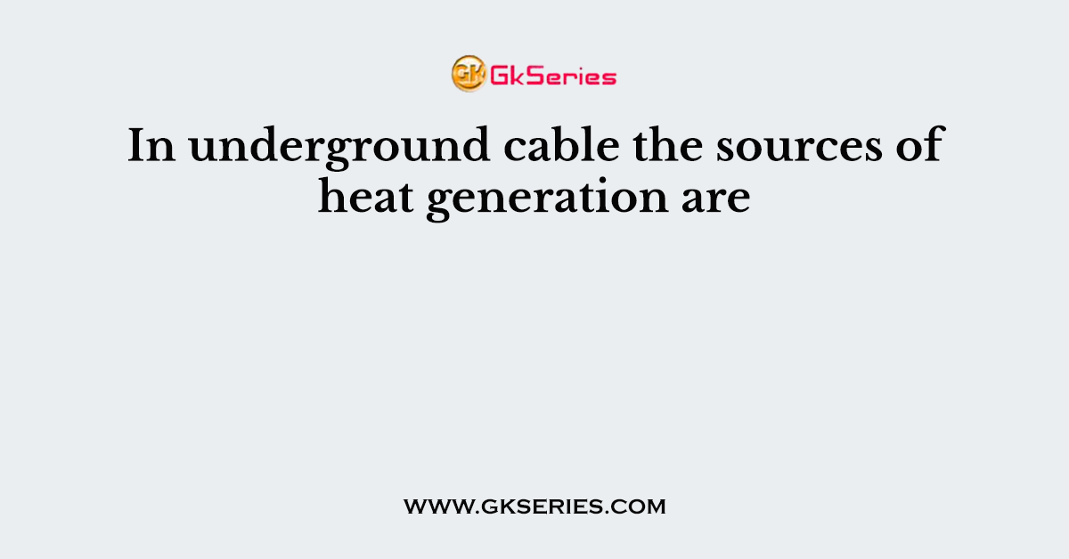 In underground cable the sources of heat generation are
