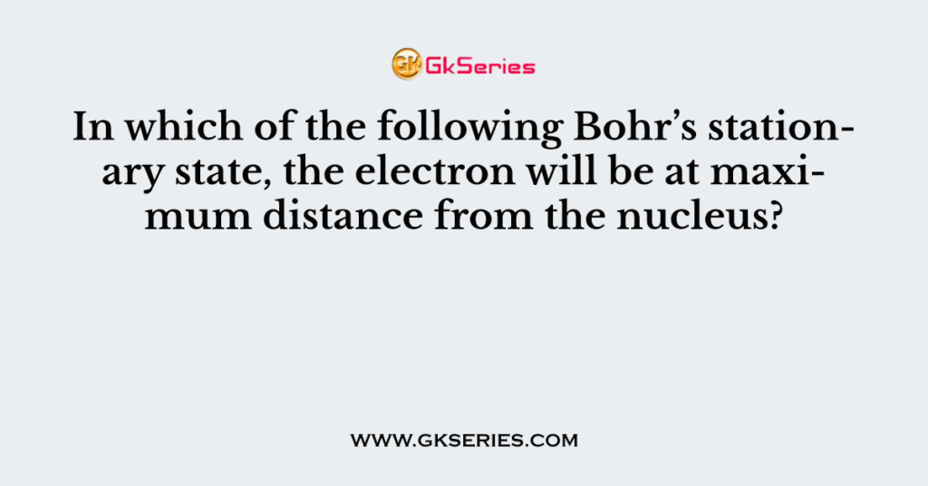 In which of the following Bohr’s stationary state, the electron will be at maximum distance from the nucleus?
