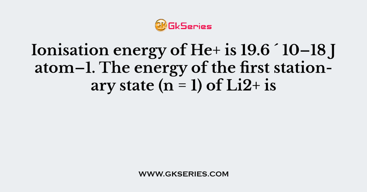 Ionisation energy of He+ is 19.6 ´ 10–18 J atom–1. The energy of the first stationary state (n = 1) of Li2+ is